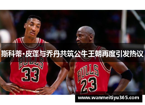 斯科蒂·皮蓬与乔丹共筑公牛王朝再度引发热议