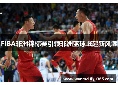 FIBA非洲锦标赛引领非洲篮球崛起新风潮