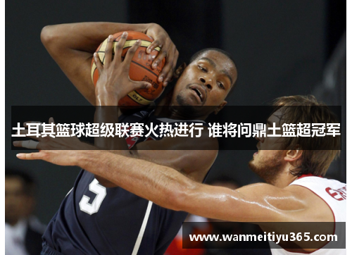 土耳其篮球超级联赛火热进行 谁将问鼎土篮超冠军