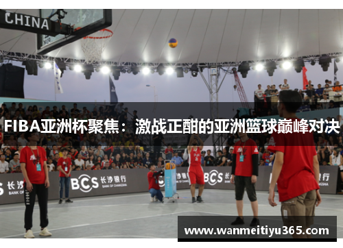 FIBA亚洲杯聚焦：激战正酣的亚洲篮球巅峰对决